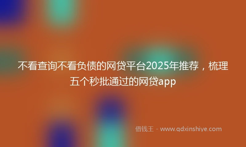 不看查询不看负债的网贷平台2025年推荐,梳理五个秒批通过的网贷app