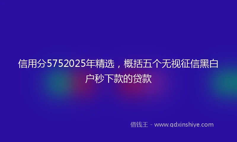 信用分5752025年精选，概括五个无视征信黑白户秒下款的贷款
