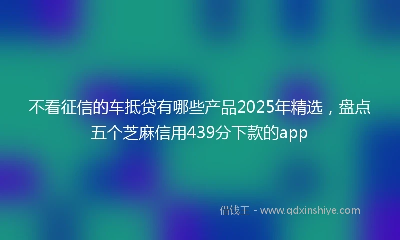 不看征信的车抵贷有哪些产品2025年精选，盘点五个芝麻信用439分下款的app