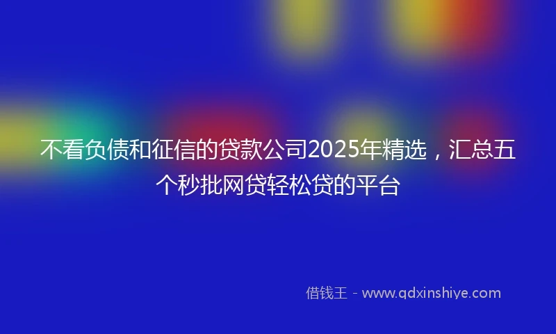不看负债和征信的贷款公司2025年精选，汇总五个秒批网贷轻松贷的平台