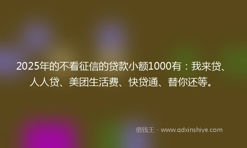 2025年的不看征信的贷款小额1000有：我来贷、人人贷、美团生活费、快贷通、替你还等。