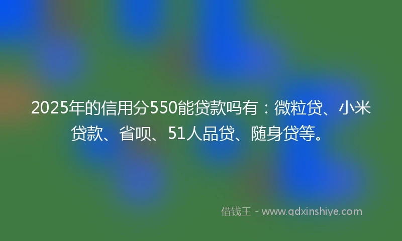 2025年的信用分550能贷款吗有：微粒贷、小米贷款、省呗、51人品贷、随身贷等。