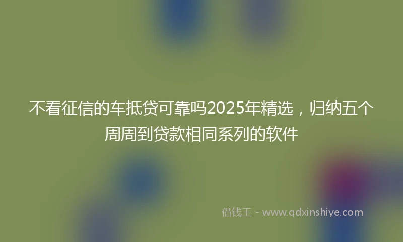 不看征信的车抵贷可靠吗2025年精选，归纳五个周周到贷款相同系列的软件