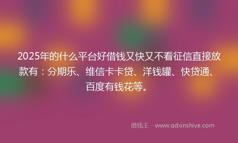 2025年的什么平台好借钱又快又不看征信直接放款有：分期乐、维信卡卡贷、洋钱罐、快贷通、百度有钱花等。