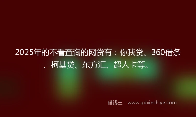2025年的不看查询的网贷有：你我贷、360借条、柯基贷、东方汇、超人卡等。