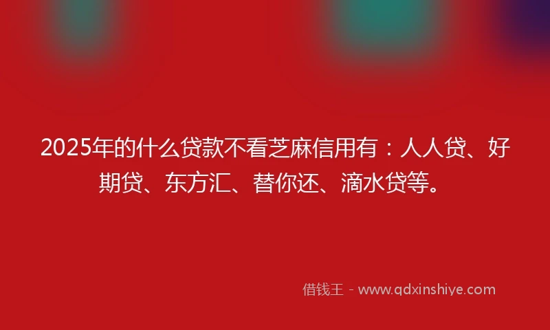 2025年的什么贷款不看芝麻信用有：人人贷、好期贷、东方汇、替你还、滴水贷等。