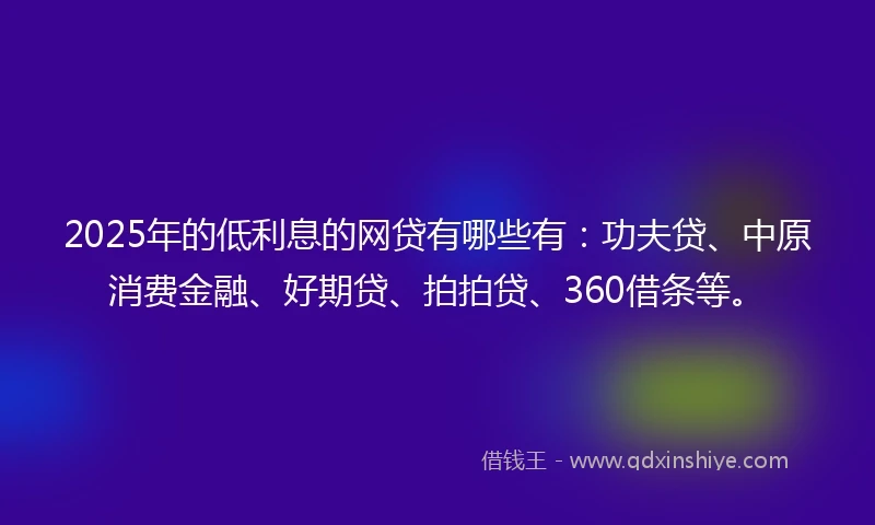 2025年的低利息的网贷有哪些有：功夫贷、中原消费金融、好期贷、拍拍贷、360借条等。