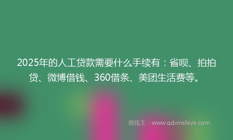 2025年的人工贷款需要什么手续有：省呗、拍拍贷、微博借钱、360借条、美团生活费等。