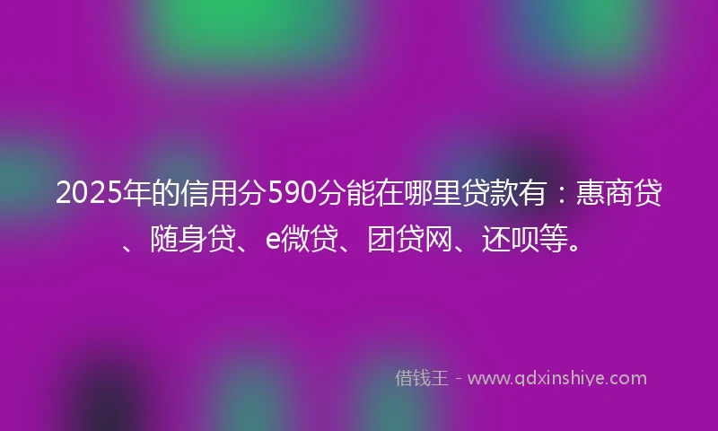 2025年的信用分590分能在哪里贷款有：惠商贷、随身贷、e微贷、团贷网、还呗等。