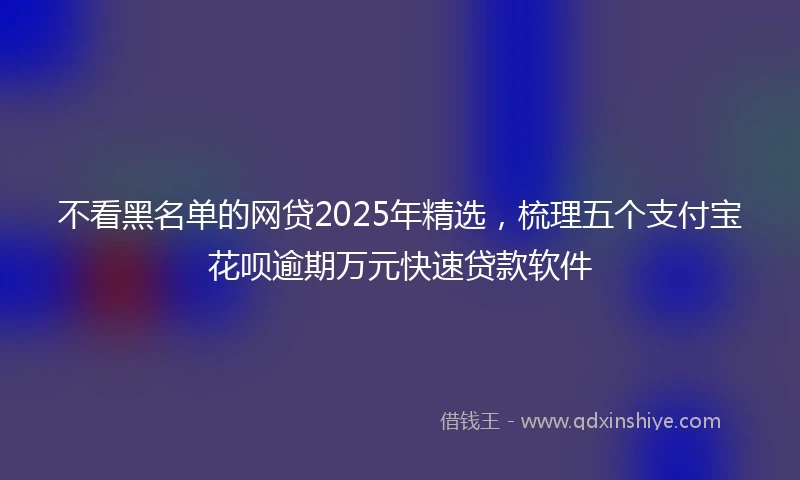 不看黑名单的网贷2025年精选，梳理五个支付宝花呗逾期万元快速贷款软件