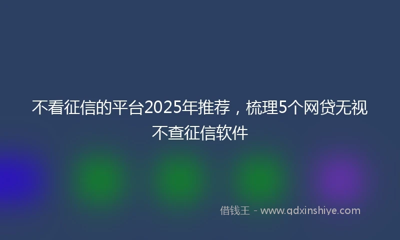 不看征信的平台2025年推荐，梳理5个网贷无视不查征信软件