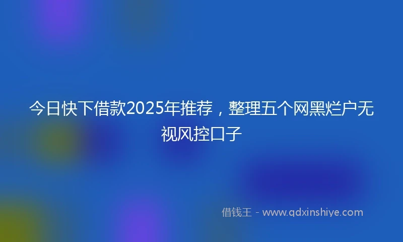 今日快下借款2025年推荐,整理五个网黑烂户无视风控口子