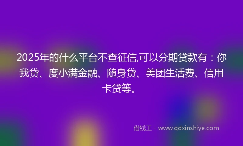 2025年的什么平台不查征信,可以分期贷款有：你我贷、度小满金融、随身贷、美团生活费、信用卡贷等。