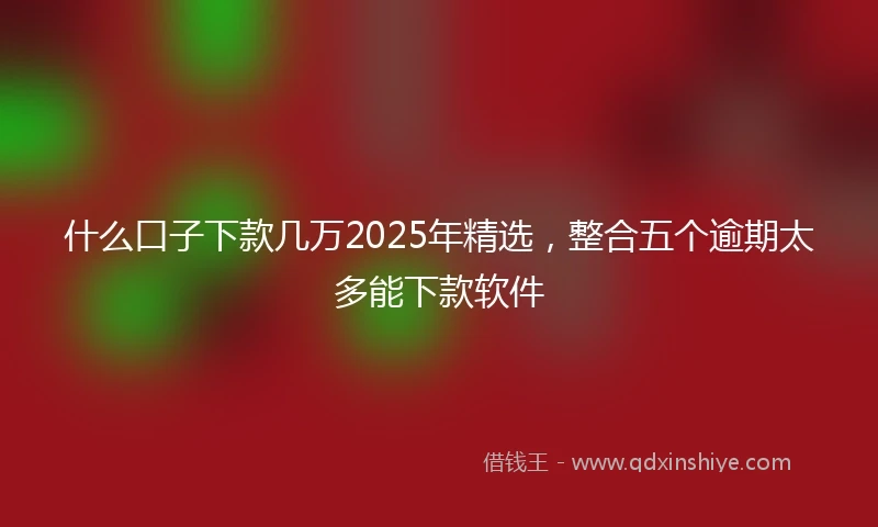 什么口子下款几万2025年精选，整合五个逾期太多能下款软件