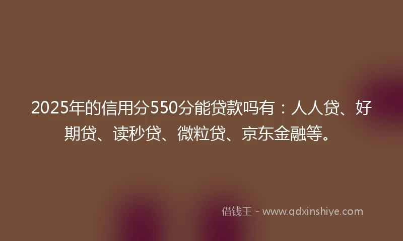 2025年的信用分550分能贷款吗有：人人贷、好期贷、读秒贷、微粒贷、京东金融等。