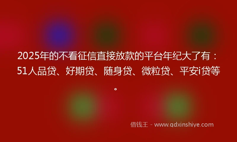 2025年的不看征信直接放款的平台年纪大了有：51人品贷、好期贷、随身贷、微粒贷、平安i贷等。