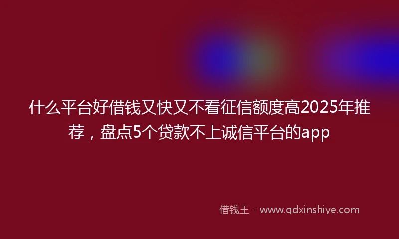 什么平台好借钱又快又不看征信额度高2025年推荐，盘点5个贷款不上诚信平台的app