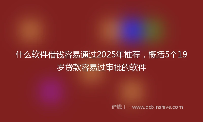 什么软件借钱容易通过2025年推荐，概括5个19岁贷款容易过审批的软件