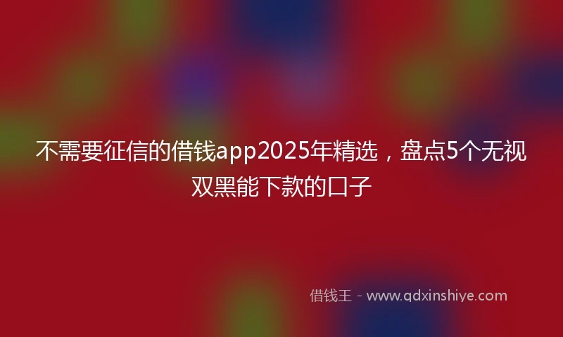 不需要征信的借钱app2025年精选，盘点5个无视双黑能下款的口子