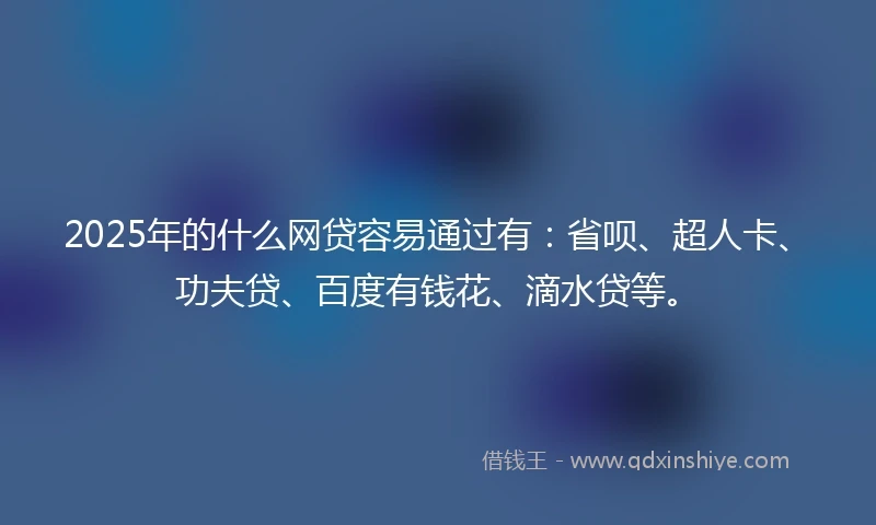 2025年的什么网贷容易通过有：省呗、超人卡、功夫贷、百度有钱花、滴水贷等。