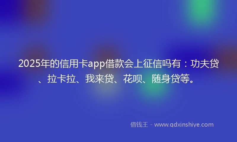 2025年的信用卡app借款会上征信吗有：功夫贷、拉卡拉、我来贷、花呗、随身贷等。