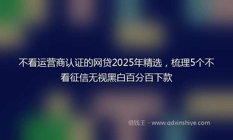 不看运营商认证的网贷2025年精选，梳理5个不看征信无视黑白百分百下款