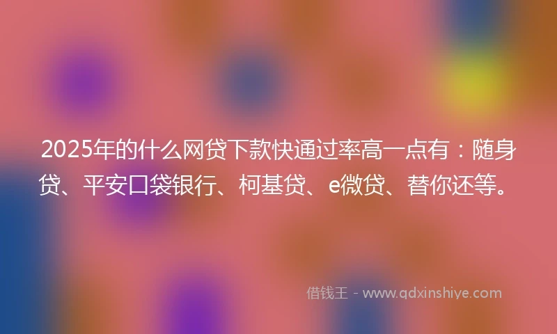 2025年的什么网贷下款快通过率高一点有：随身贷、平安口袋银行、柯基贷、e微贷、替你还等。