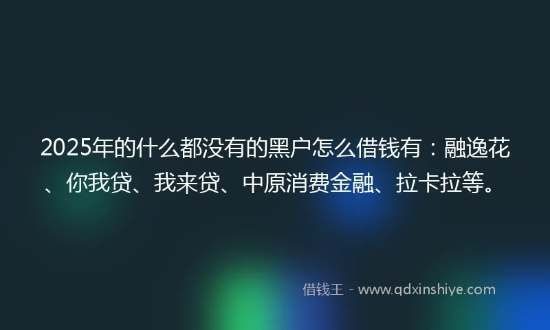 2025年的什么都没有的黑户怎么借钱有：融逸花、你我贷、我来贷、中原消费金融、拉卡拉等。