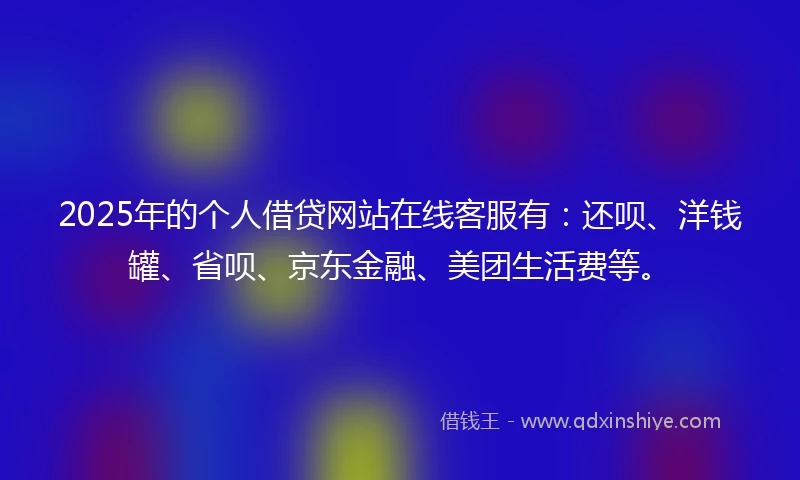 2025年的个人借贷网站在线客服有：还呗、洋钱罐、省呗、京东金融、美团生活费等。
