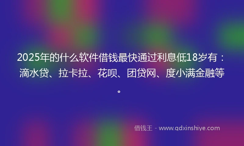 2025年的什么软件借钱最快通过利息低18岁有：滴水贷、拉卡拉、花呗、团贷网、度小满金融等。