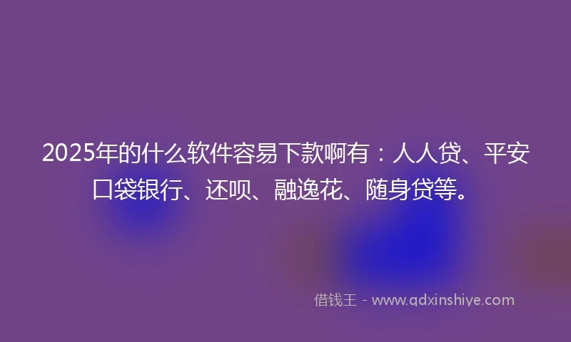 2025年的什么软件容易下款啊有：人人贷、平安口袋银行、还呗、融逸花、随身贷等。