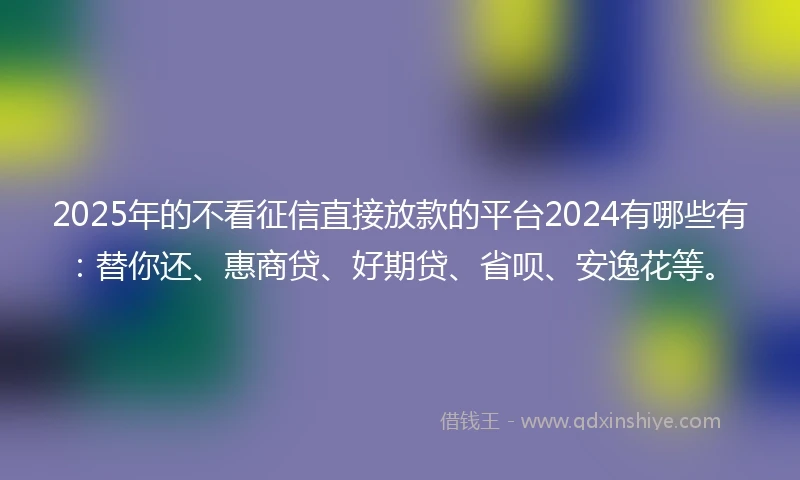 2025年的不看征信直接放款的平台2024有哪些有：替你还、惠商贷、好期贷、省呗、安逸花等。