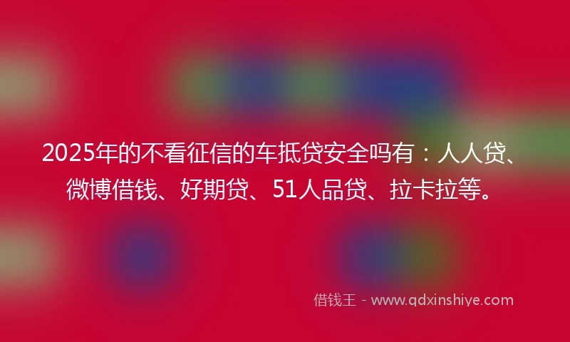 2025年的不看征信的车抵贷安全吗有：人人贷、微博借钱、好期贷、51人品贷、拉卡拉等。