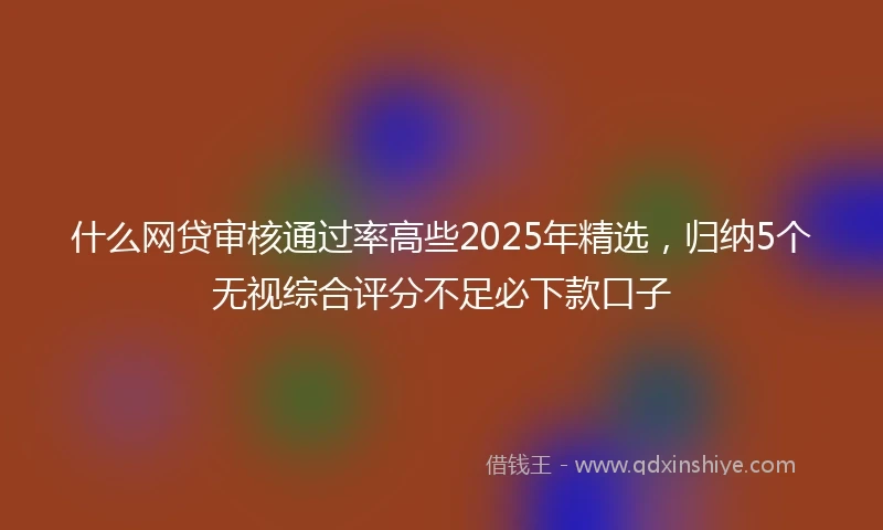 什么网贷审核通过率高些2025年精选，归纳5个无视综合评分不足必下款口子