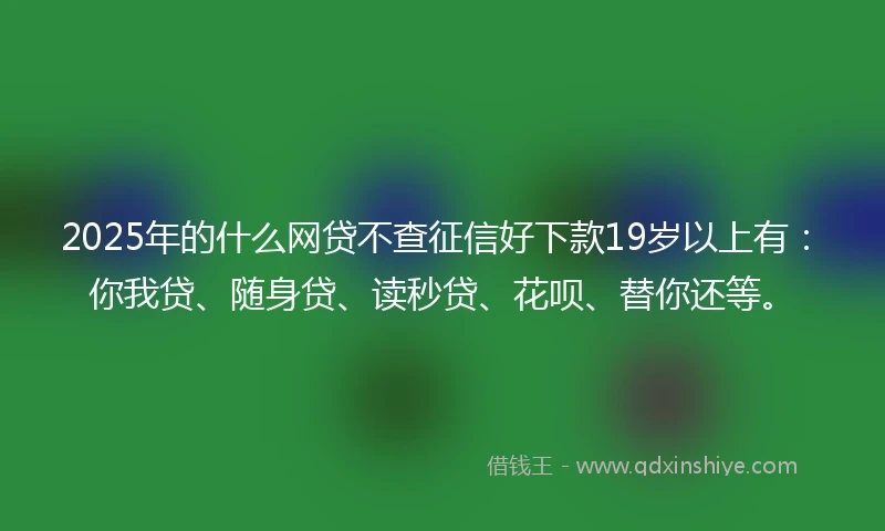 2025年的什么网贷不查征信好下款19岁以上有：你我贷、随身贷、读秒贷、花呗、替你还等。