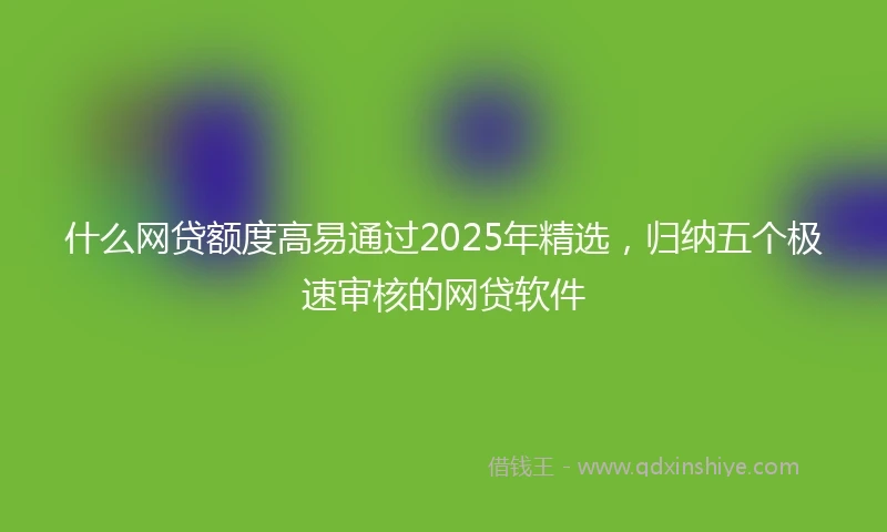 什么网贷额度高易通过2025年精选，归纳五个极速审核的网贷软件