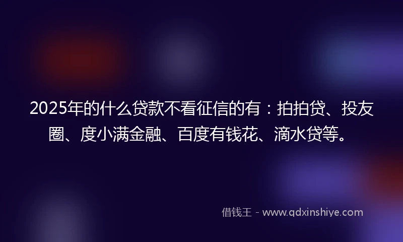 2025年的什么贷款不看征信的有：拍拍贷、投友圈、度小满金融、百度有钱花、滴水贷等。