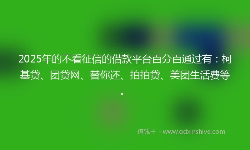 2025年的不看征信的借款平台百分百通过有：柯基贷、团贷网、替你还、拍拍贷、美团生活费等。