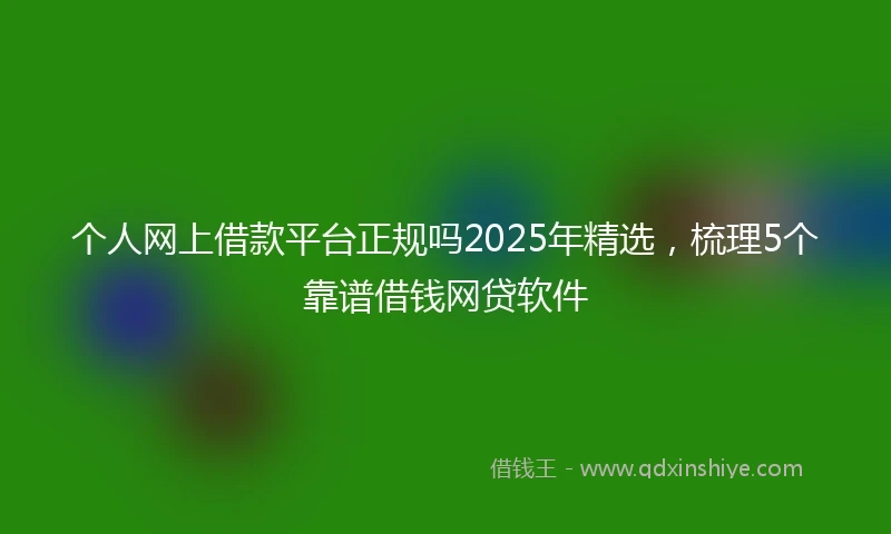 个人网上借款平台正规吗2025年精选，梳理5个靠谱借钱网贷软件