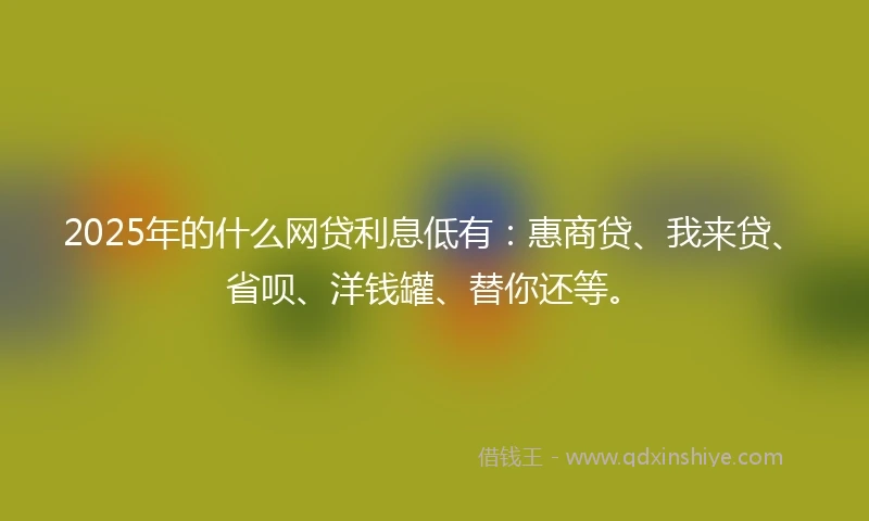 2025年的什么网贷利息低有：惠商贷、我来贷、省呗、洋钱罐、替你还等。