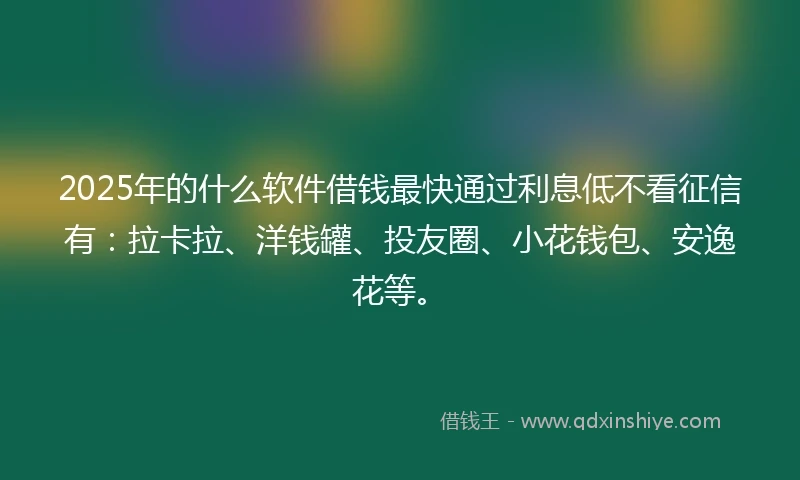 2025年的什么软件借钱最快通过利息低不看征信有：拉卡拉、洋钱罐、投友圈、小花钱包、安逸花等。