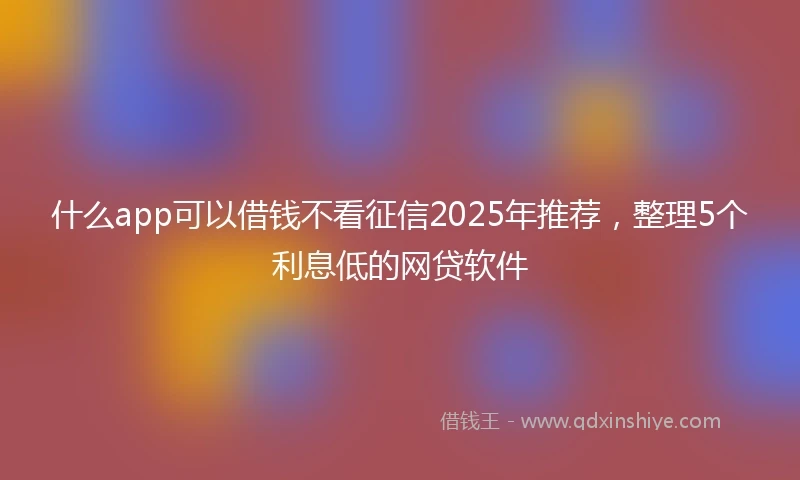 什么app可以借钱不看征信2025年推荐，整理5个利息低的网贷软件