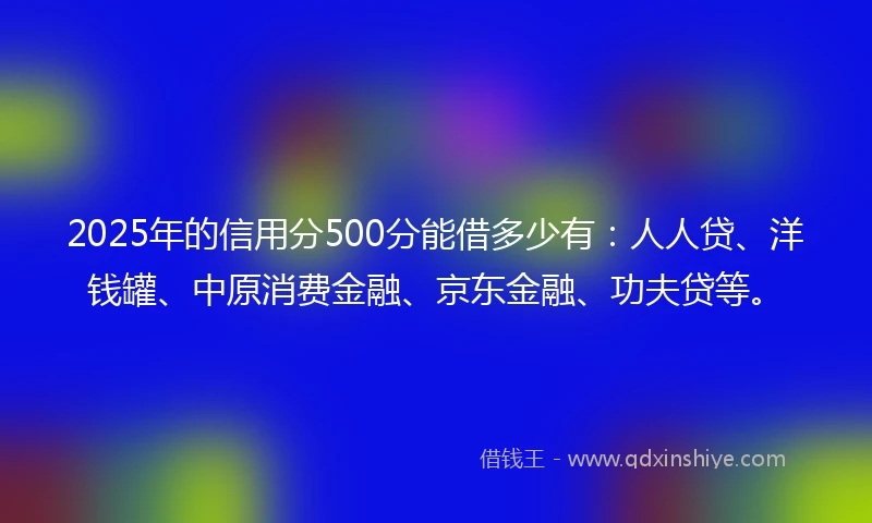 2025年的信用分500分能借多少有：人人贷、洋钱罐、中原消费金融、京东金融、功夫贷等。