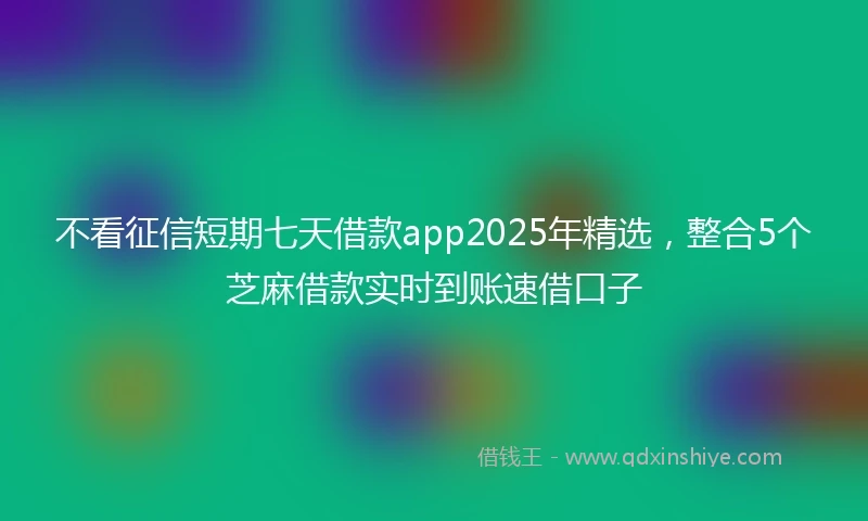 不看征信短期七天借款app2025年精选，整合5个芝麻借款实时到账速借口子