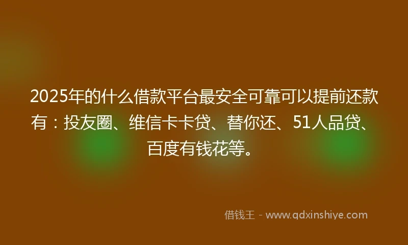 2025年的什么借款平台最安全可靠可以提前还款有：投友圈、维信卡卡贷、替你还、51人品贷、百度有钱花等。