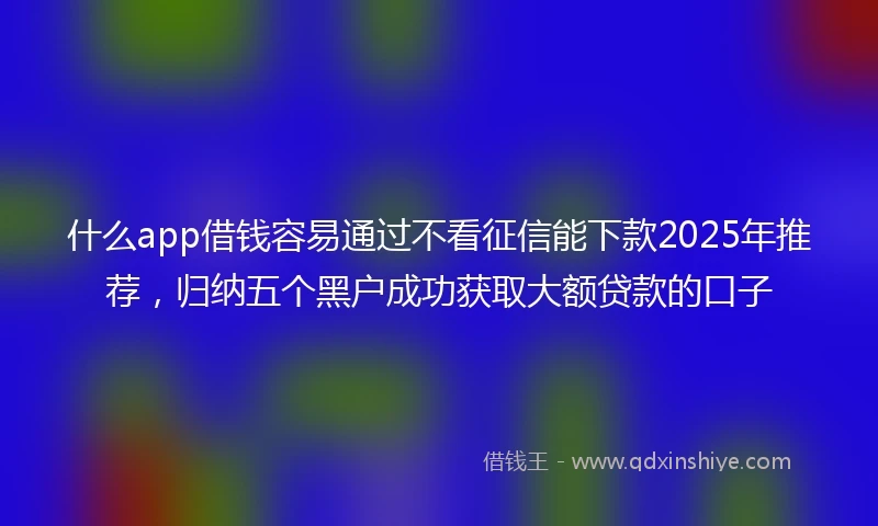 什么app借钱容易通过不看征信能下款2025年推荐，归纳五个黑户成功获取大额贷款的口子