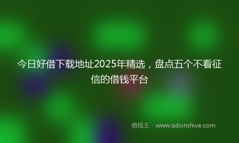 今日好借下载地址2025年精选，盘点五个不看征信的借钱平台