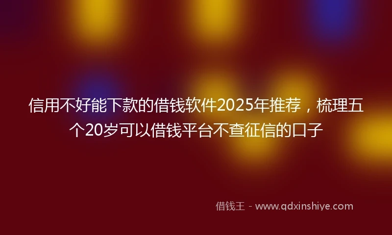 信用不好能下款的借钱软件2025年推荐，梳理五个20岁可以借钱平台不查征信的口子