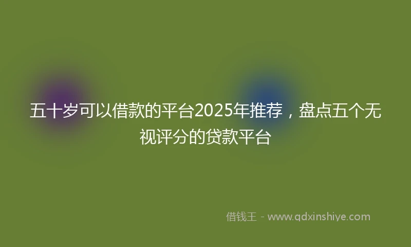 五十岁可以借款的平台2025年推荐，盘点五个无视评分的贷款平台
