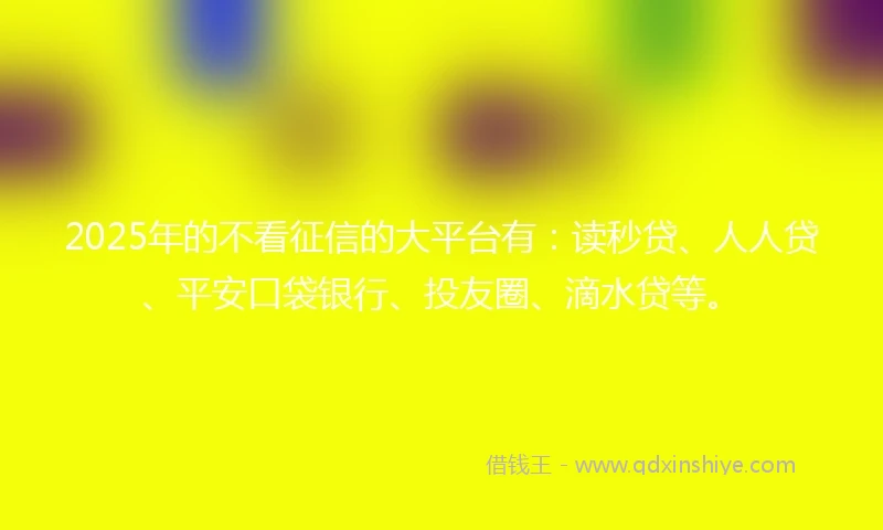 2025年的不看征信的大平台有：读秒贷、人人贷、平安口袋银行、投友圈、滴水贷等。
